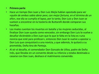 • Primera parte
• Hace un tiempo Don Juan y Don Luis Mejía habían apostado para ver
  «quién de ambos sabía obrar peor, con mejor fortuna, en el término de un
  año», ese día se cumplía el lapso, por lo tanto, Don Luis y Don Juan se
  vuelven a encontrar en la hostería de Buttarelli donde comparan sus
  hazañas.
• Los rivales cuentan los muertos en batalla y las mujeres seducidas, al
  finalizar Don Juan queda como vencedor, sin embargo Don Luis lo vuelve a
  desafiar diciéndole a Don Juan que lo que le falta en la lista es «una
  novicia que esté para profesar», entonces Don Juan le vuelve a apostar a
  Don Luis que conquistará a una novicia, y que además, le quitará a su
  prometida, Doña Ana de Pantoja.
• Al oír el desafío, el comendador Don Gonzalo de Ulloa, padre de Doña
  Inés, que llevaba en un convento desde su infancia y estaba destinada a
  casarse con Don Juan, deshace el matrimonio convenido.
 