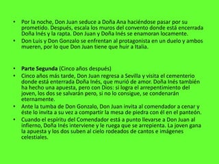 • Por la noche, Don Juan seduce a Doña Ana haciéndose pasar por su
  prometido. Después, escala los muros del convento donde está encerrada
  Doña Inés y la rapta. Don Juan y Doña Inés se enamoran locamente.
• Don Luis y Don Gonzalo se enfrentan al protagonista en un duelo y ambos
  mueren, por lo que Don Juan tiene que huir a Italia.


• Parte Segunda (Cinco años después)
• Cinco años más tarde, Don Juan regresa a Sevilla y visita el cementerio
  donde está enterrada Doña Inés, que murió de amor. Doña Inés también
  ha hecho una apuesta, pero con Dios: si logra el arrepentimiento del
  joven, los dos se salvarán pero, si no lo consigue, se condenarán
  eternamente.
• Ante la tumba de Don Gonzalo, Don Juan invita al comendador a cenar y
  éste lo invita a su vez a compartir la mesa de piedra con él en el panteón.
• Cuando el espíritu del Comendador está a punto llevarse a Don Juan al
  infierno, Doña Inés interviene y le ruega que se arrepienta. La joven gana
  la apuesta y los dos suben al cielo rodeados de cantos e imágenes
  celestiales.
 
