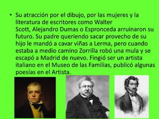 • Su atracción por el dibujo, por las mujeres y la
  literatura de escritores como Walter
  Scott, Alejandro Dumas o Espronceda arruinaron su
  futuro. Su padre queriendo sacar provecho de su
  hijo le mandó a cavar viñas a Lerma, pero cuando
  estaba a medio camino Zorrilla robó una mula y se
  escapó a Madrid de nuevo. Fingió ser un artista
  italiano en el Museo de las Familias, publicó algunas
  poesías en el Artista.
 