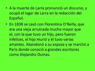 • A la muerte de Larra pronunció un discurso, y
  ocupó el lugar de Larra en la redacción del
  Español.
• En 1838 se casó con Florentina O’Reilly, que
  era una vieja arruinada mucho mayor que
  el, con la que tuvo un hijo, pero fueron
  infelices, el hijo murió y él tuvo varias
  amantes. Abandonó a su esposa y se marchó a
  Paris donde conoció a grandes escritores
  como Alejandro Dumas.
 