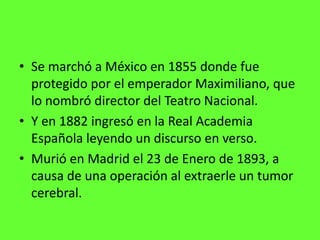 • Se marchó a México en 1855 donde fue
  protegido por el emperador Maximiliano, que
  lo nombró director del Teatro Nacional.
• Y en 1882 ingresó en la Real Academia
  Española leyendo un discurso en verso.
• Murió en Madrid el 23 de Enero de 1893, a
  causa de una operación al extraerle un tumor
  cerebral.
 