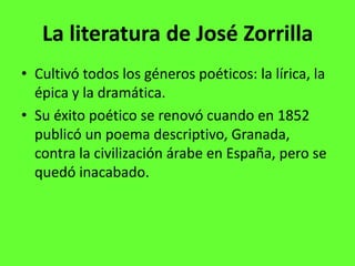 La literatura de José Zorrilla
• Cultivó todos los géneros poéticos: la lírica, la
  épica y la dramática.
• Su éxito poético se renovó cuando en 1852
  publicó un poema descriptivo, Granada,
  contra la civilización árabe en España, pero se
  quedó inacabado.
 