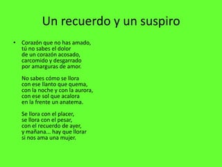 Un recuerdo y un suspiro
• Corazón que no has amado,
  tú no sabes el dolor
  de un corazón acosado,
  carcomido y desgarrado
  por amarguras de amor.
  No sabes cómo se llora
  con ese llanto que quema,
  con la noche y con la aurora,
  con ese sol que acalora
  en la frente un anatema.
  Se llora con el placer,
  se llora con el pesar,
  con el recuerdo de ayer,
  y mañana... hay que llorar
  si nos ama una mujer.
 