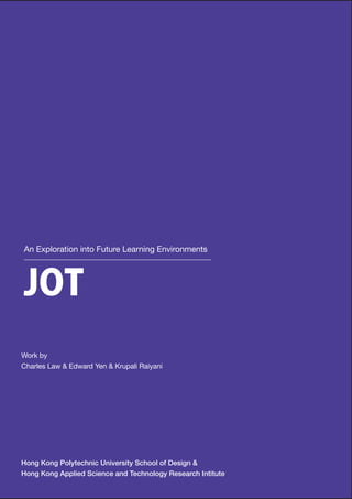 An Exploration into Future Learning Environments




JOT
Work by
Charles Law & Edward Yen & Krupali Raiyani




Hong Kong Polytechnic University School of Design &
Hong Kong Applied Science and Technology Research Intitute
 