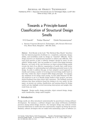 Journal of Object Technology
Published by AITO — Association Internationale pour les Technologies Objets, c JOT 2011
Online at http://www.jot.fm.
Towards a Principle-based
Classiﬁcation of Structural Design
Smells
S G Ganesha
Tushar Sharmaa
Girish Suryanarayanaa
a. Siemens Corporate Research & Technologies, #84, Keonics Electronic
City, Hosur Road, Bangalore - 560 100, India.
Abstract Fred Brooks in his book “The Mythical Man Month” describes
how the inherent properties of software (i.e. complexity, conformity, change-
ability, and invisibility) make its design an “essential” diﬃculty. Good
design practices are fundamental requisites to address this diﬃculty. One
such good practice is that a software designer should be aware of and
address “design smells” that can manifest as a result of his design decisions.
However, our study of the vast literature on object-oriented design smells
reveals the lack of an eﬀective organization of smells that could better
guide a designer in understanding and addressing potential issues in his
design. In order to address this gap, we have adopted a novel approach to
classify and catalog a number of recurring structural design smells based on
how they violate key object oriented (OO) design principles. To evaluate
the usefulness of our design smell catalog, we ﬁrst asked Siemens CT DC
AA architects to use it to identify design smells in their projects, and later
elicited feedback from them about their experience. The feedback received
indicates that these architects found the catalog to be very useful. In this
paper, we present our catalog, classiﬁcation, and naming scheme for design
smells and also highlight several interesting observations and insights that
result from our work.
Keywords Design smells, design principles, object oriented design, design
smell classiﬁcation, design smell template
1 Introduction
Design smells are often introduced unintentionally by practitioners during software
development. For instance, a software designer may adopt well-known established
practices during initial design; however, the emergent design may indicate certain
structural deﬁciencies or smells that have inadvertently cropped up during the process.
Similarly, software developers who are tasked with maintaining a piece of software (i.e.
S G Ganesh, Tushar Sharma, Girish Suryanarayana. Towards a Principle-based Classiﬁcation of
Structural Design Smells. In Journal of Object Technology, vol. 12, no. 2, 2013, pages 1:1–29.
doi:10.5381/jot.2013.12.2.a1
 