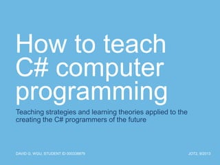 How to teach
C# computer
programming
Teaching strategies and learning theories applied to the
creating the C# programmers of the future

DAVID G, WGU, STUDENT ID 000338879

JOT2, 9/2013

 