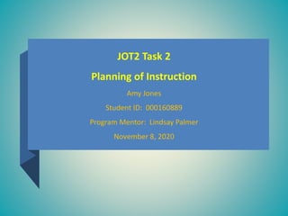 JOT2 Task 2
Planning of Instruction
Amy Jones
Student ID: 000160889
Program Mentor: Lindsay Palmer
November 8, 2020
 