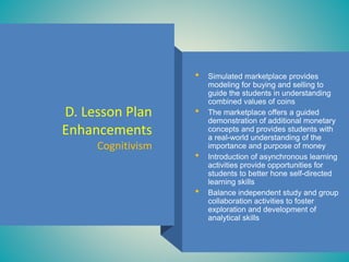 D. Lesson Plan
Enhancements
Cognitivism
• Simulated marketplace provides
modeling for buying and selling to
guide the students in understanding
combined values of coins
• The marketplace offers a guided
demonstration of additional monetary
concepts and provides students with
a real-world understanding of the
importance and purpose of money
• Introduction of asynchronous learning
activities provide opportunities for
students to better hone self-directed
learning skills
• Balance independent study and group
collaboration activities to foster
exploration and development of
analytical skills
 