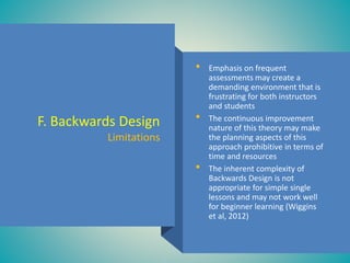• Emphasis on frequent
assessments may create a
demanding environment that is
frustrating for both instructors
and students
• The continuous improvement
nature of this theory may make
the planning aspects of this
approach prohibitive in terms of
time and resources
• The inherent complexity of
Backwards Design is not
appropriate for simple single
lessons and may not work well
for beginner learning (Wiggins
et al, 2012)
F. Backwards Design
Limitations
 