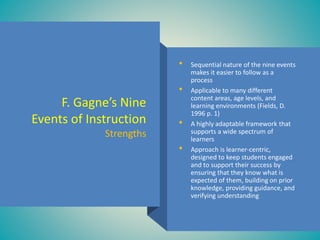 • Sequential nature of the nine events
makes it easier to follow as a
process
• Applicable to many different
content areas, age levels, and
learning environments (Fields, D.
1996 p. 1)
• A highly adaptable framework that
supports a wide spectrum of
learners
• Approach is learner-centric,
designed to keep students engaged
and to support their success by
ensuring that they know what is
expected of them, building on prior
knowledge, providing guidance, and
verifying understanding
F. Gagne’s Nine
Events of Instruction
Strengths
 