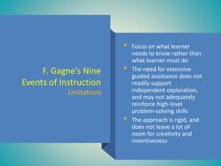F. Gagne’s Nine
Events of Instruction
Limitations
• Focus on what learner
needs to know rather than
what learner must do
• The need for extensive
guided assistance does not
readily support
independent exploration,
and may not adequately
reinforce high-level
problem-solving skills
• The approach is rigid, and
does not leave a lot of
room for creativity and
inventiveness
 