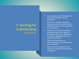 F. Teaching for
Understanding
Limitations
• Learning basic core knowledge and
developmental skills may be
overlooked
• Reliance on content coverage is
typically expected to achieve state
standards and is not well supported
by this approach
• Attempts to provide a breadth of
understanding without depth of
knowledge may create obstacles to
learning; struggling students can
easily be left behind
• Effective performances of
understanding may be hindered by
time constraints
• Value may not be apparent for a
significant timeframe as investment
is long term
 