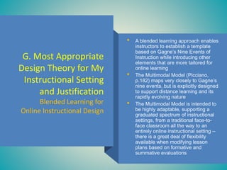 G. Most Appropriate
Design Theory for My
Instructional Setting
and Justification
Blended Learning for
Online Instructional Design
• A blended learning approach enables
instructors to establish a template
based on Gagne’s Nine Events of
Instruction while introducing other
elements that are more tailored for
online learning
• The Multimodal Model (Picciano,
p.182) maps very closely to Gagne’s
nine events, but is explicitly designed
to support distance learning and its
rapidly evolving nature
• The Multimodal Model is intended to
be highly adaptable, supporting a
graduated spectrum of instructional
settings, from a traditional face-to-
face classroom all the way to an
entirely online instructional setting –
there is a great deal of flexibility
available when modifying lesson
plans based on formative and
summative evaluations
 