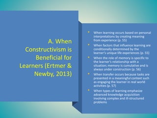 A. When
Constructivism is
Beneficial for
Learners (Ertmer &
Newby, 2013)
• When learning occurs based on personal
interpretations by creating meaning
from experience (p. 55)
• When factors that influence learning are
conditionally determined by the
learner’s unique life experiences (p. 55)
• When the role of memory is specific to
the learner’s relationship with a
situation; memory is cumulative and is
always under construction (p. 56)
• When transfer occurs because tasks are
presented in a meaningful context such
as engaging the learner in real world
activities (p. 57)
• When types of learning emphasize
advanced knowledge acquisition
involving complex and ill-structured
problems
 
