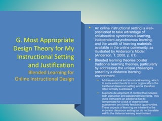 G. Most Appropriate
Design Theory for My
Instructional Setting
and Justification
Blended Learning for
Online Instructional Design
• An online instructional setting is well-
positioned to take advantage of
collaborative synchronous learning,
independent asynchronous learning,
and the wealth of learning materials
available in the online community, as
illustrated by Anderson’s Model
(Anderson, T. 2008, p. 61)
• Blended learning theories bolster
traditional learning theories, particularly
by addressing the unique challenges
posed by a distance learning
environment
– Addresses social and emotional learning, which
to some extent tends to occur organically in the
traditional classroom setting and is therefore
often formally overlooked
– Supports development of content that includes
both instruction and assessment elements. This
gives instructors an additional tool to
compensate for a lack of observational
assessment and timely feedback opportunities.
These aspects of learning are inherent to the
in-person classroom setting but do not translate
well to the distance learning environment
 