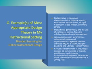 G. Example(s) of Most
Appropriate Design
Theory in My
Instructional Setting
Blended Learning for
Online Instructional Design
● Collaborative in-classroom
alternatives in the distance learning
environment include Zoom, Google
Classroom, Cisco Webex, and many
others
● Instructional game theory and the use
of multiplayer games, fostering
collaboration and social engagement
● Alternating between synchronous
online small groups and
asynchronous independent online
activities (MyOn, STMath, Imagine
Learning and Literacy, Pioneer Valley)
● Growth and refinement of knowledge
sources as communities of experts,
practitioners, and students
transformatively augment the sources
within the semantic web (Anderson, T.
2008 p. 66)
 