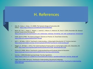 H. References
• Dick, W., Carey, L., Carey, J. O. (2009). The Systemic Design of Instruction, 8th
Edition. https://wgu.vitalsource.com/#/books/9781323022566/
• Myers, M., Paiz, J., Angeli, E., Wagner, J., Lawrick, E., Moore, K., Anderson, M., Keck, R. (2019, December 20). General
format. Purdue Online Writing Lab.
https://owl.purdue.edu/owl/research_and_citation/apa_style/apa_formatting_and_style_guide/general_format.html
• Fields, Dennis (1996). The Impact of Gagne’s Theories on Practice. St. Cloud State University.
https://files.eric.ed.gov/fulltext/ED397794.pdf
• Seif, E., McTighe, J (2011). Teaching for Understanding – A Meaningful Educationfor 21st Century Learners
https://www.jaymctighe.com/wp-content/uploads/2011/04/Teaching-for-Understanding.pdf
• Wiggins, G., McTighe, J. (2011). The Understanding by Design guide to creating high-quality units. Alexandria, VA:
ASCD. http://www.ascd.org/ASCD/pdf/siteASCD/publications/UbD_WhitePaper0312.pdf
• Faruso, M. (2008). What is Teaching for Understanding?Harvard Graduate School of Education
https://www.gse.harvard.edu/news/uk/08/05/what-teaching-understanding
• Carman, J. (2005) Blended Learning Design: Five Key Ingredients
https://www.it.iitb.ac.in/~s1000brains/rswork/dokuwiki/media/5_ingredientsofblended_learning_design.pdf
• Unger, Chris (1994, February). Teaching for Understanding, Educational Leadership.
http://www.ascd.org/publications/educational-leadership/feb94/vol51/num05/What-Teaching-for-Understanding-
Looks-Like.aspx
 