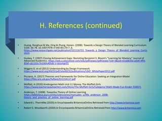 H. References (continued)
• Huang, Ronghuai & Ma, Ding & Zhang, Haisen. (2008). Towards a Design Theory of Blended Learning Curriculum.
5169. 66-78. 10.1007/978-3-540-85170-7_6.
https://www.researchgate.net/publication/221116755_Towards_a_Design_Theory_of_Blended_Learning_Curric
ulum
• Guskey, T. (2007) Closing Achievement Gaps: Revisiting Benjamin S. Bloom’s “Learning for Mastery.” Journal of
Advanced Academics. https://eds.a.ebscohost.com/eds/pdfviewer/pdfviewer?vid=3&sid=d1dd820d-a0d4-4ff3-
85bf-cb1102c7b106%40sdc-v-sessmgr01
• Wiggins G. et al (2012) Understanding by Design Framework
https://www.ascd.org/ASCD/pdf/siteASCD/publications/UbD_WhitePaper0312.pdf
• Picciano, A. (2017) Theories and Frameworks for Online Education: Seeking an Integration Model
https://files.eric.ed.gov/fulltext/EJ1154117.pdf
• Moffatt, A (2020) Kindergarten Math Unit 11 Money. The Moffatt Girls
https://www.teacherspayteachers.com/Store/The-Moffatt-Girls/Category/-Math-Made-Fun-Kinder-334971
• Anderson, T. (2008). Towardsa Theory of Online Learning
https://biblioteca.pucv.cl/site/colecciones/manuales_u/99z_anderson_2008-
theory_and_practice_of_online_learning.pdf
• Edward L. Thorndike.(2020).In Encyclopaedia BritannicaOnline.Retrieved from http://www.britannica.com
• Robert S. Woodworth.(2020).In Encyclopaedia BritannicaOnline.Retrieved from http://www.britannica.com
 