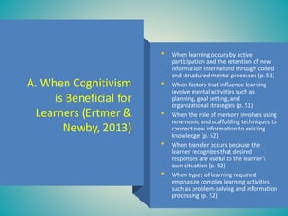 A. When Cognitivism
is Beneficial for
Learners (Ertmer &
Newby, 2013)
• When learning occurs by active
participation and the retention of new
information internalized through coded
and structured mental processes (p. 51)
• When factors that influence learning
involve mental activities such as
planning, goal setting, and
organizational strategies (p. 51)
• When the role of memory involves using
mnemonic and scaffolding techniques to
connect new information to existing
knowledge (p. 52)
• When transfer occurs because the
learner recognizes that desired
responses are useful to the learner’s
own situation (p. 52)
• When types of learning required
emphasize complex learning activities
such as problem-solving and information
processing (p. 52)
 