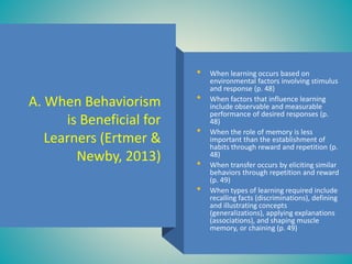 A. When Behaviorism
is Beneficial for
Learners (Ertmer &
Newby, 2013)
• When learning occurs based on
environmental factors involving stimulus
and response (p. 48)
• When factors that influence learning
include observable and measurable
performance of desired responses (p.
48)
• When the role of memory is less
important than the establishment of
habits through reward and repetition (p.
48)
• When transfer occurs by eliciting similar
behaviors through repetition and reward
(p. 49)
• When types of learning required include
recalling facts (discriminations), defining
and illustrating concepts
(generalizations), applying explanations
(associations), and shaping muscle
memory, or chaining (p. 49)
 