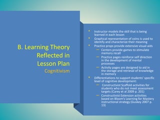 B. Learning Theory
Reflected in
Lesson Plan
Cognitivism
• Instructor models the skill that is being
learned in each lesson
• Graphical representation of coins is used to
identify and characterize their meaning
• Practice props provide extensive visual aids
– Centers provide games to stimulate
memory recall
– Practice pages reinforce self direction
in the development of mental
processes
– Activity pages are designed to aid in
the storage and retrieval of knowledge
in memory
• Differentiations to support students’ specific
level of cognitive development:
– Constructivist Scaffold activities for
students who do not meet assessment
targets (Carey et al 2009 p. 201)
– Constructivist Extension activities
based on Bloom’s Learning for Mastery
instructional strategy (Guskey 2007 p.
13)
 