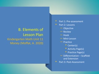 B. Elements of
Lesson Plan
Kindergarten Math Unit 11
Money (Moffat, A. 2020)
• Part 1: Pre-assessment
• Part 2: Lessons
– Objective
– Review
– Hook
– Mini-Lesson
– Practice
• Center(s)
• Activity Page(s)
• Practice Page(s)
– Differentiation – Scaffold
and Extension
• Part 3: Post-Assessment
 