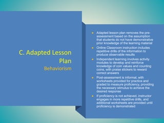 C. Adapted Lesson
Plan
Behaviorism
● Adapted lesson plan removes the pre-
assessment based on the assumption
that students do not have demonstrative
prior knowledge of the learning material
● Online Classroom instruction includes
repetitive drills of the information to
produce observable results
● Independent learning involves activity
modules to develop and reinforce
knowledge of coin values and counting
coins, with praise stickers to reward
correct answers
● Post-assessment is informal, with
worksheets provided for practice and
graded to measure proficiency, providing
the necessary stimulus to achieve the
desired response
● If proficiency is not achieved, instructor
engages in more repetitive drills, and
additional worksheets are provided until
proficiency is demonstrated
 