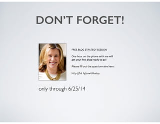 DON’T FORGET!
FREE$BLOG$STRATEGY$SESSION$
$
One$hour$on$the$phone$with$me$will$$
get$your$ﬁrst$blog$ready$to$go!$$
$
Please$ﬁll$out$the$quesEonnaire$here:$$
$
hGp://bit.ly/sswithbetsy$
only through 6/25/14
 