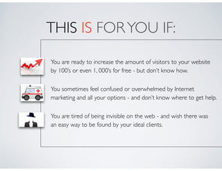 THIS IS FORYOU IF:
• You are ready to increase the amount of visitors to your website  
by 100’s or even 1, 000’s for free - but don’t know how.	

• You sometimes feel confused or overwhelmed by Internet  
marketing and all your options - and don’t know where to get help.	

• You are tired of being invisible on the web - and wish there was  
an easy way to be found by your ideal clients.
 