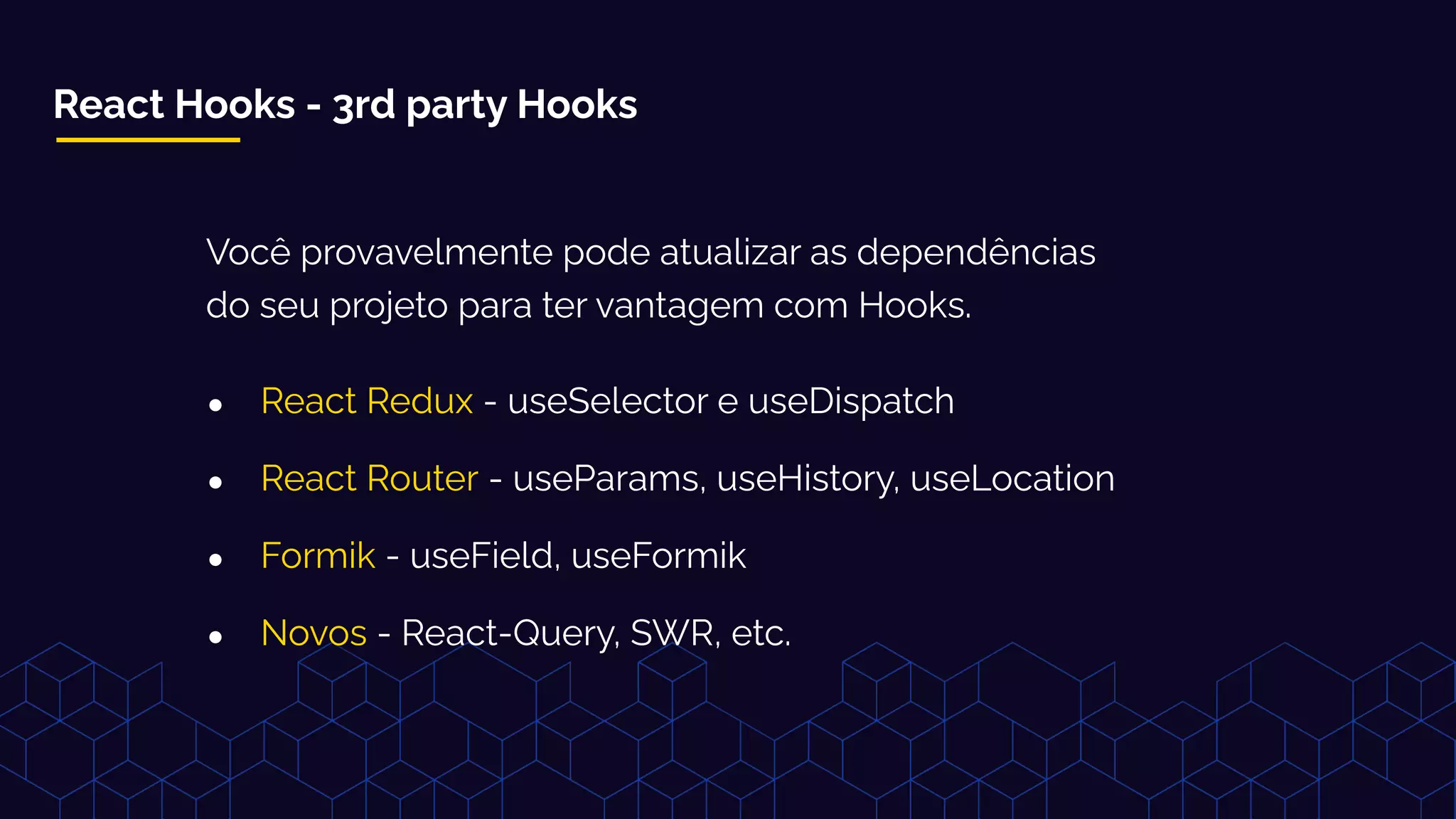 React Hooks - 3rd party Hooks
Você provavelmente pode atualizar as dependências
do seu projeto para ter vantagem com Hooks.
● React Redux - useSelector e useDispatch
● React Router - useParams, useHistory, useLocation
● Formik - useField, useFormik
● Novos - React-Query, SWR, etc.
 