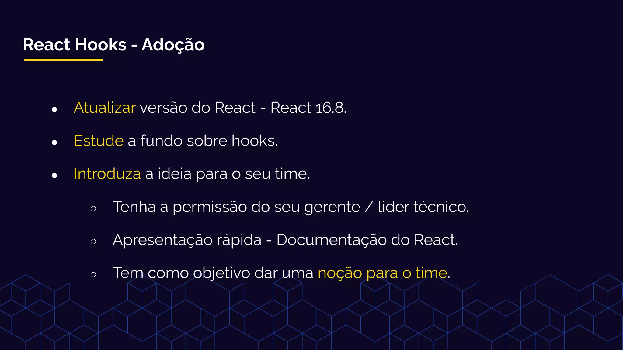 React Hooks - Adoção
● Atualizar versão do React - React 16.8.
● Estude a fundo sobre hooks.
● Introduza a ideia para o seu time.
○ Tenha a permissão do seu gerente / lider técnico.
○ Apresentação rápida - Documentação do React.
○ Tem como objetivo dar uma noção para o time.
 
