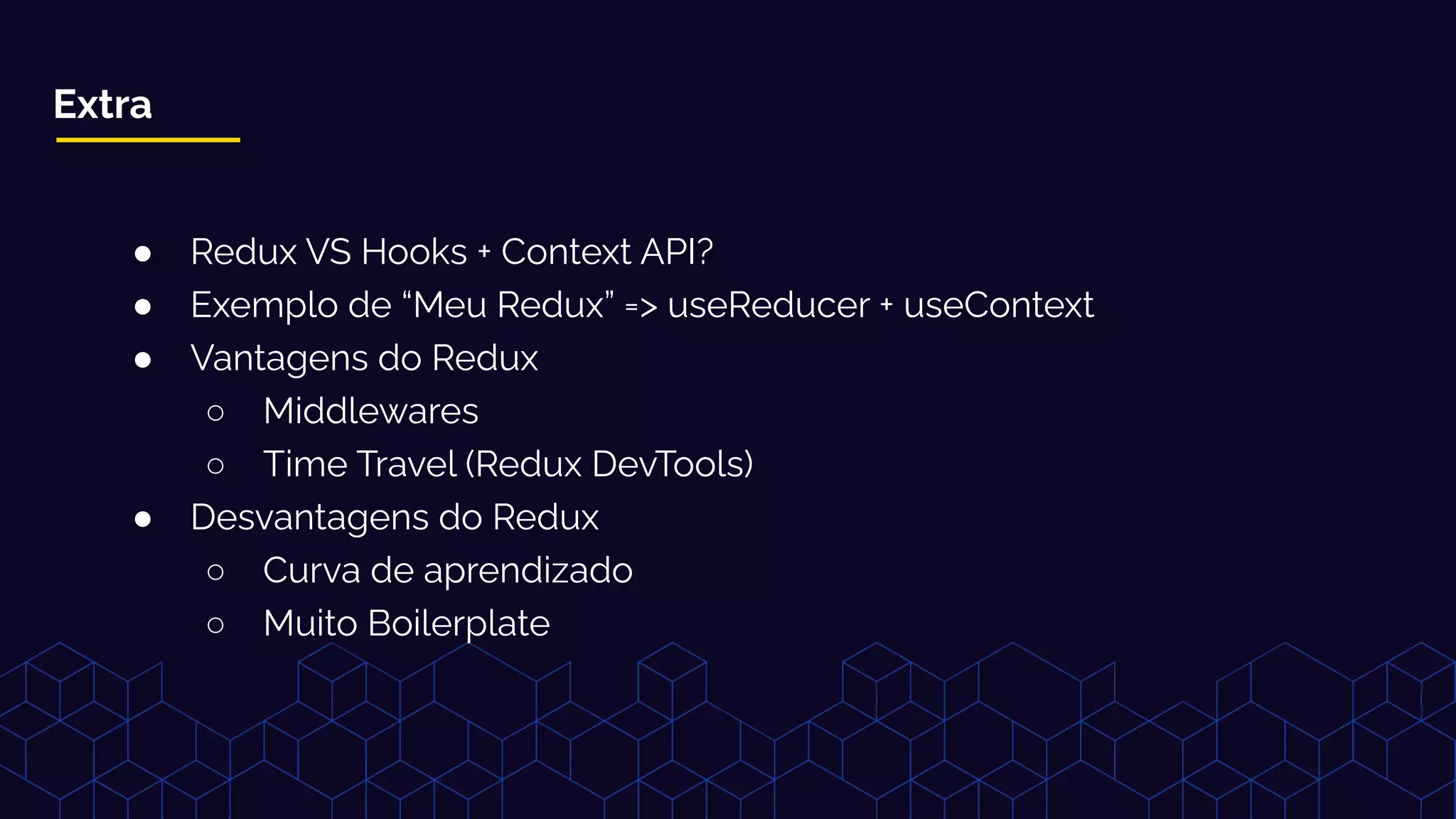 Extra
● Redux VS Hooks + Context API?
● Exemplo de “Meu Redux” => useReducer + useContext
● Vantagens do Redux
○ Middlewares
○ Time Travel (Redux DevTools)
● Desvantagens do Redux
○ Curva de aprendizado
○ Muito Boilerplate
 