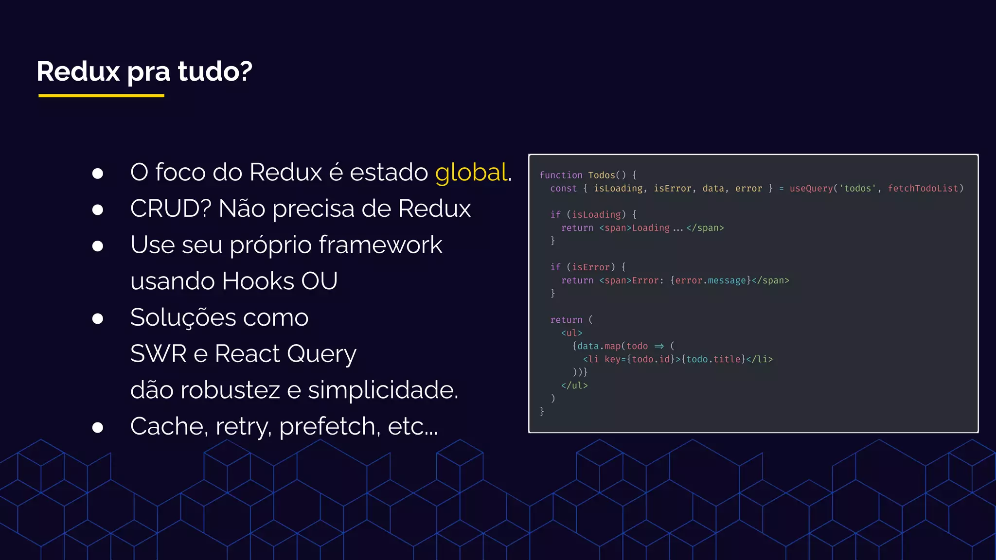 Redux pra tudo?
● O foco do Redux é estado global.
● CRUD? Não precisa de Redux
● Use seu próprio framework
usando Hooks OU
● Soluções como
SWR e React Query
dão robustez e simplicidade.
● Cache, retry, prefetch, etc...
 