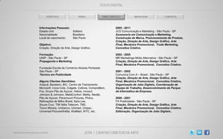 Informações Pessoais:                                2005 - 2011
Estado civil:             Solteiro                   JCO Comunicação e Marketing - São Paulo - SP
Nacionalidade:            Brasileiro                 Assessoria em Comunicação e Marketing,
Local de nascimento:      São Paulo                  Construção de Marca, Posicionamento de Produto,
                                                     Criação, Direção de Arte, Design Gráfico, Arte
Objetivo:                                            Final, Mecânica Promocional, Trade Marketing,
Criação, Direção de Arte, Design Gráfico.            Conceitos Criativo.

Formação:                                            2002 - 2005
UNIP - São Paulo - SP                                MR Marketinge Mídia Alternativa - São Paulo - SP
Propaganda e Marketing                               Criação, Direção de Arte, Design Gráfico, Arte
                                                     Final, Mecânica Promocional, Conceitos Criativo.
Fundação Escola de Comércio Alvares Penteado
São Paulo - SP                                       2001 - 2002
Técnico em Publicidade                               Comunica Com A – Brasil - São Paulo - SP
                                                     Criação, Direção de Arte, Design Gráfico, Arte
Alguns Clientes Atendidos:                           Final, Mecânica Promocional, Conceitos Criativo,
Arapuã, Barateiro, BIC, Centro de Treinamento        Organização de Jobs Digitais, Coordenação de
Microsoft, Coca Cola, Colgate, Colinos, CompreBem,   Equipe de Trabalho, Desenvolvimento do Parque
Fox, Grupo Pão de Açúcar, Helios, Incosul,           de Informática da Empresa.
Johnson & Johnson, MeliáConfort, Melita, Nestlé,
Pão de Açúcar, Paramount Pictures, Philco,           2000 - 2001
Refinações de Milho Brasil, Sara Lee,                FX Publicidade - São Paulo - SP
Souza Cruz, TIM Itália Telecom, TM2,                 Criação, Direção de Arte, Design Gráfico, Arte
Tocco Móveis, Unibanco, Unimed, Unipac,              Final, Mecânica Promocional, Conceitos Criativo,
Universal PicturesWalita, WalMart, WTC, etc.         Editoração, Organização de Jobs Digitais..
 
