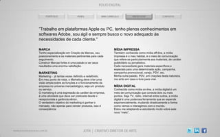”Trabalho em plataformas Apple ou PC, tenho plenos conhecimentos em
softwares Adobe, sou ágil e sempre busco o novo adequado às
necessidades de cada cliente."

MARCA                                                 MÍDIA IMPRESSA
Tenho especialização em Criação de Marcas, seu        Também conhecida como mídia off-line, a mídia
posicionamento e os materiais pertinentes para cada   impressa é o meu habitat, é o meio de comunicação
seguimento.                                           que refere-se particularmente aos materiais, de caráter
Construir Marcas fortes é uma paixão e ver seus       publicitário ou jornalístico.
resultados uma enorme satisfação.                     Cada necessidade gera materiais específicos e
                                                      especiais para uma determinada ação, campanha,
MARKETING                                             campanha promocional, varejo, PDV, etc.
Marketing - já tantas vezes definido e redefinido.    Minha outra paixão, PDV, em criações desta natureza,
Em meu ponto de vista, o Marketing deve criar uma     me sinto em casa e livre para criar.
visão ampla sobre as funções e o funcionamento da
empresa no universo mercadológico, seja um produto    MÍDIA DIGITAL
ou serviço.                                           Conhecida como mídia on-line, a mídia digital é um
O marketing é uma expressão do caráter da empresa,    meio de comunicação que conecta dois ou mais
é uma atividade que deve ser praticada desde o        pontos. Seja TV, rádio, internet entre outros, a mídia
recepcionista a gerência sênior.                      digital é uma poderosa ferramenta que se expande
O verdadeiro objetivo do marketing é ganhar o         exponencialmente, mudando drasticamente a forma
mercado, não apenas para vender produtos, isso é      como vemos e interagimos com o mundo.
conseqüência.                                         Estou me adaptando e estudando muito sobre este
                                                      novo “meio”.
 