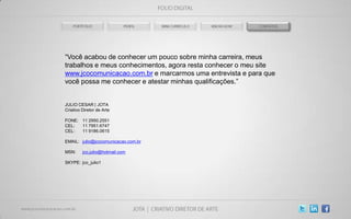 “Você acabou de conhecer um pouco sobre minha carreira, meus
trabalhos e meus conhecimentos, agora resta conhecer o meu site
www.jcocomunicacao.com.br e marcarmos uma entrevista e para que
você possa me conhecer e atestar minhas qualificações.”


JULIO CESAR | JOTA
Criativo Diretor de Arte

FONE: 11 2950.2551
CEL:  11 7951.6747
CEL:  11 9186.0615

EMAIL: julio@jcocomunicacao.com.br

MSN:     jco.julio@hotmail.com

SKYPE: jco_julio1
 