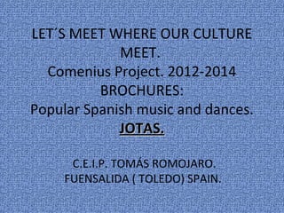 LET´S MEET WHERE OUR CULTURE
             MEET.
  Comenius Project. 2012-2014
          BROCHURES:
Popular Spanish music and dances.
             JOTAS.

      C.E.I.P. TOMÁS ROMOJARO.
     FUENSALIDA ( TOLEDO) SPAIN.
 