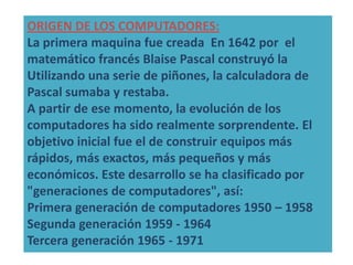 ORIGEN DE LOS COMPUTADORES:
La primera maquina fue creada En 1642 por el
matemático francés Blaise Pascal construyó la
Utilizando una serie de piñones, la calculadora de
Pascal sumaba y restaba.
A partir de ese momento, la evolución de los
computadores ha sido realmente sorprendente. El
objetivo inicial fue el de construir equipos más
rápidos, más exactos, más pequeños y más
económicos. Este desarrollo se ha clasificado por
"generaciones de computadores", así:
Primera generación de computadores 1950 – 1958
Segunda generación 1959 - 1964
Tercera generación 1965 - 1971
 