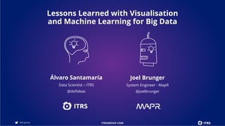 Álvaro Santamaría
Data Scientist – ITRS
@dofideas
Joel Brunger
System Engineer - MapR
@joelbrunger
Lessons Learned with Visualisation
and Machine Learning for Big Data
 