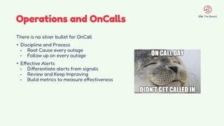 Operations and OnCalls
There is no silver bullet for OnCall
• Discipline and Process
- Root Cause every outage
- Follow up on every outage
• Effective Alerts
- Differentiate alerts from signals
- Review and Keep Improving
- Build metrics to measure effectiveness
 