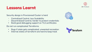 Lessons Learnt
Security design in Provisioned Cluster is hard
• Centralized Control, less Scalability
• Decentralized Control, harder to protect credentials
• Build good debugging support on TLS certificates
Do not run complicated Terraforms
• Bugs if state gets complicated, unwanted recreation
• Internal states of terraform are hard to keep track
 