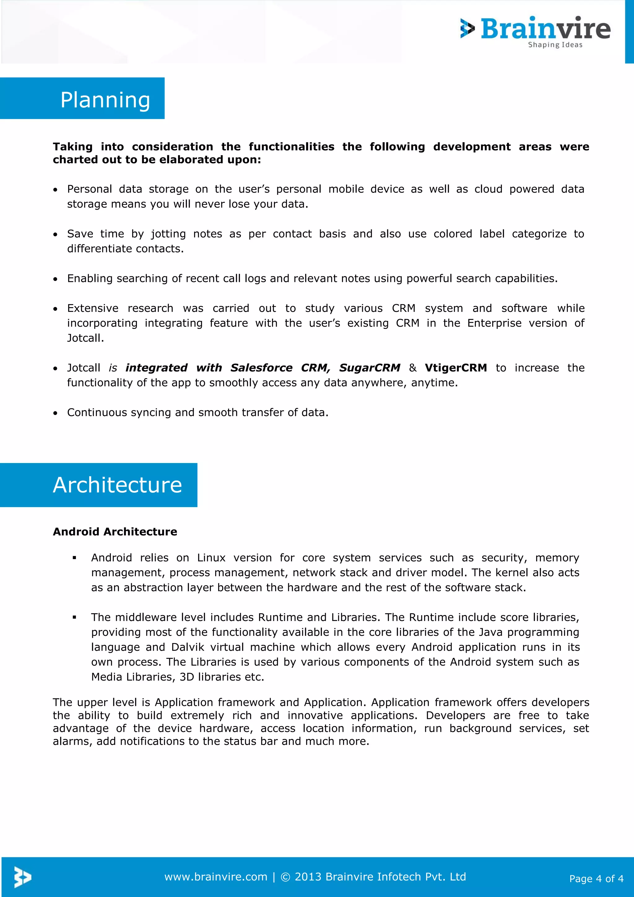 Planning
Taking into consideration the functionalities the following development areas were
charted out to be elaborated upon:
 Personal data storage on the user’s personal mobile device as well as cloud powered data
storage means you will never lose your data.
 Save time by jotting notes as per contact basis and also use colored label categorize to
differentiate contacts.
 Enabling searching of recent call logs and relevant notes using powerful search capabilities.
 Extensive research was carried out to study various CRM system and software while
incorporating integrating feature with the user’s existing CRM in the Enterprise version of
Jotcall.
 Jotcall is integrated with Salesforce CRM, SugarCRM & VtigerCRM to increase the
functionality of the app to smoothly access any data anywhere, anytime.
 Continuous syncing and smooth transfer of data.

Architecture
Android Architecture


Android relies on Linux version for core system services such as security, memory
management, process management, network stack and driver model. The kernel also acts
as an abstraction layer between the hardware and the rest of the software stack.



The middleware level includes Runtime and Libraries. The Runtime include score libraries,
providing most of the functionality available in the core libraries of the Java programming
language and Dalvik virtual machine which allows every Android application runs in its
own process. The Libraries is used by various components of the Android system such as
Media Libraries, 3D libraries etc.

The upper level is Application framework and Application. Application framework offers developers
the ability to build extremely rich and innovative applications. Developers are free to take
advantage of the device hardware, access location information, run background services, set
alarms, add notifications to the status bar and much more.

www.brainvire.com | © 2013 Brainvire Infotech Pvt. Ltd

Page 4 of 4

 