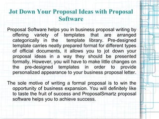 Jot Down Your Proposal Ideas with Proposal Software Proposal Software helps you in business proposal writing by offering variety of templates that are arranged categorically in the  template library. Pre-designed template carries neatly prepared format for different types of official documents, it allows you to jot down your proposal ideas in a way they should be presented formally. However, you will have to make little changes on the pre-designed templates in order to provide personalized appearance to your business proposal letter.  The sole motive of writing a formal proposal is to win the opportunity of business expansion. You will definitely like to taste the fruit of success and ProposalSmartz proposal software helps you to achieve success. 