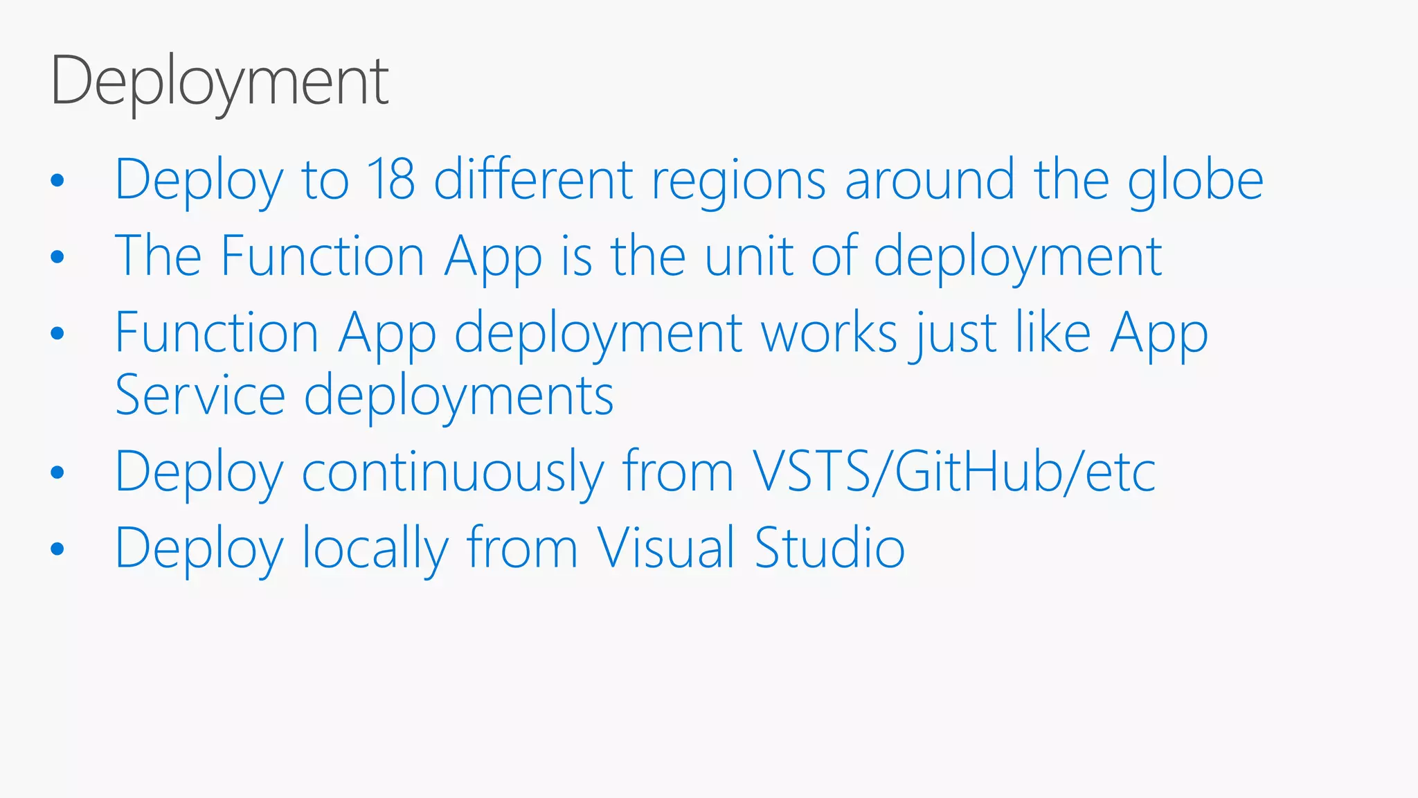 • Deploy to 18 different regions around the globe • The Function App is the unit of deployment • Function App deployment works just like App Service deployments • Deploy continuously from VSTS/GitHub/etc • Deploy locally from Visual Studio 