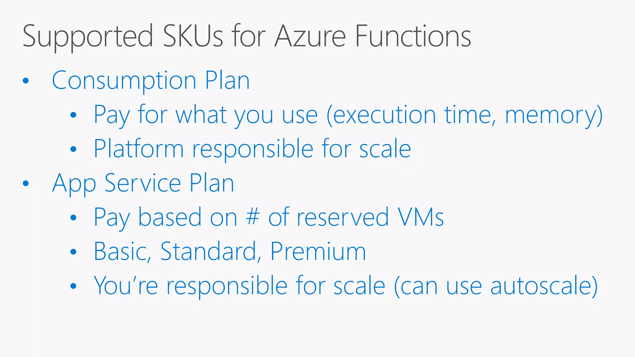 • Consumption Plan • Pay for what you use (execution time, memory) • Platform responsible for scale • App Service Plan • Pay based on # of reserved VMs • Basic, Standard, Premium • You’re responsible for scale (can use autoscale) 