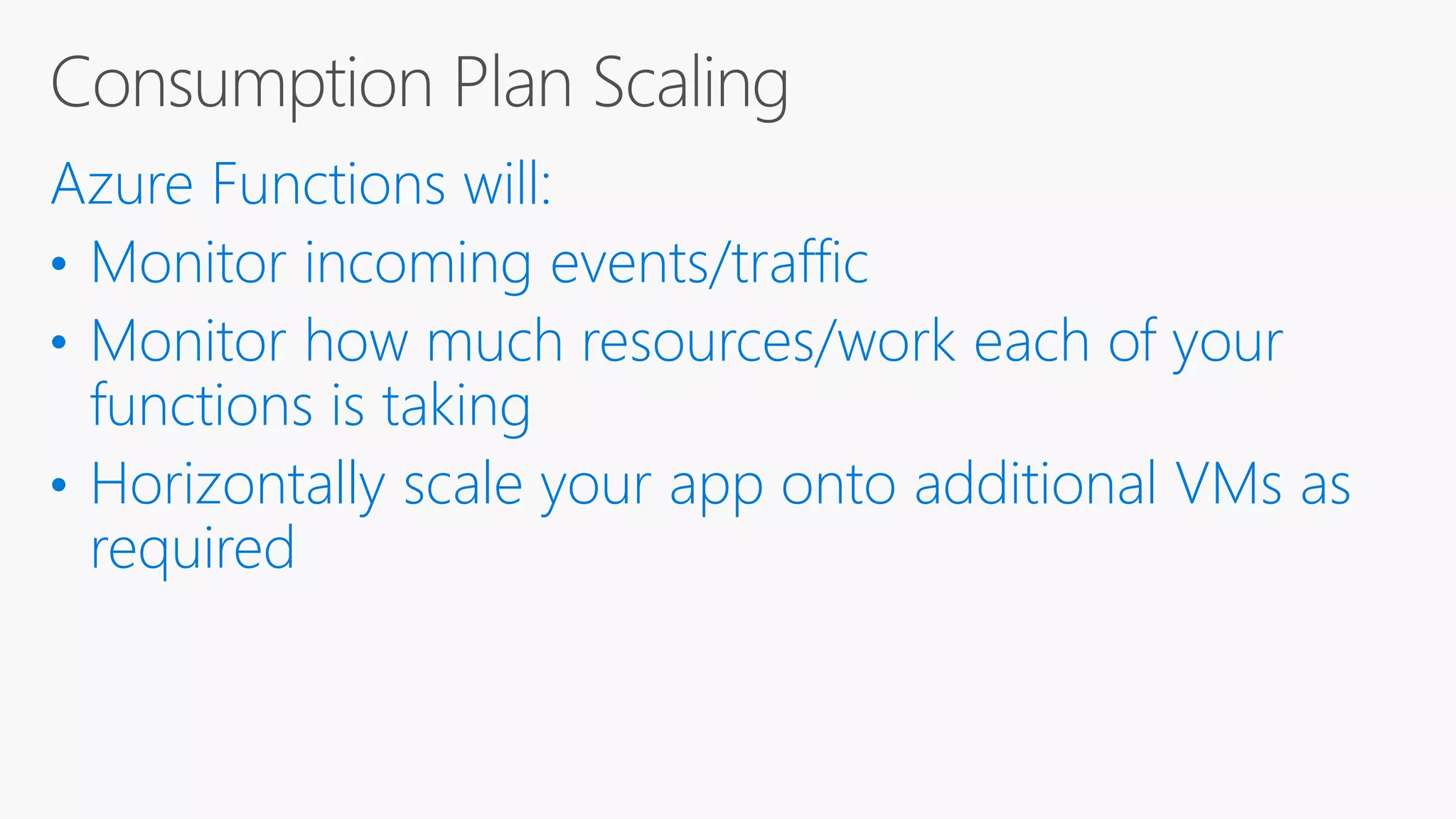 Azure Functions will: • Monitor incoming events/traffic • Monitor how much resources/work each of your functions is taking • Horizontally scale your app onto additional VMs as required 