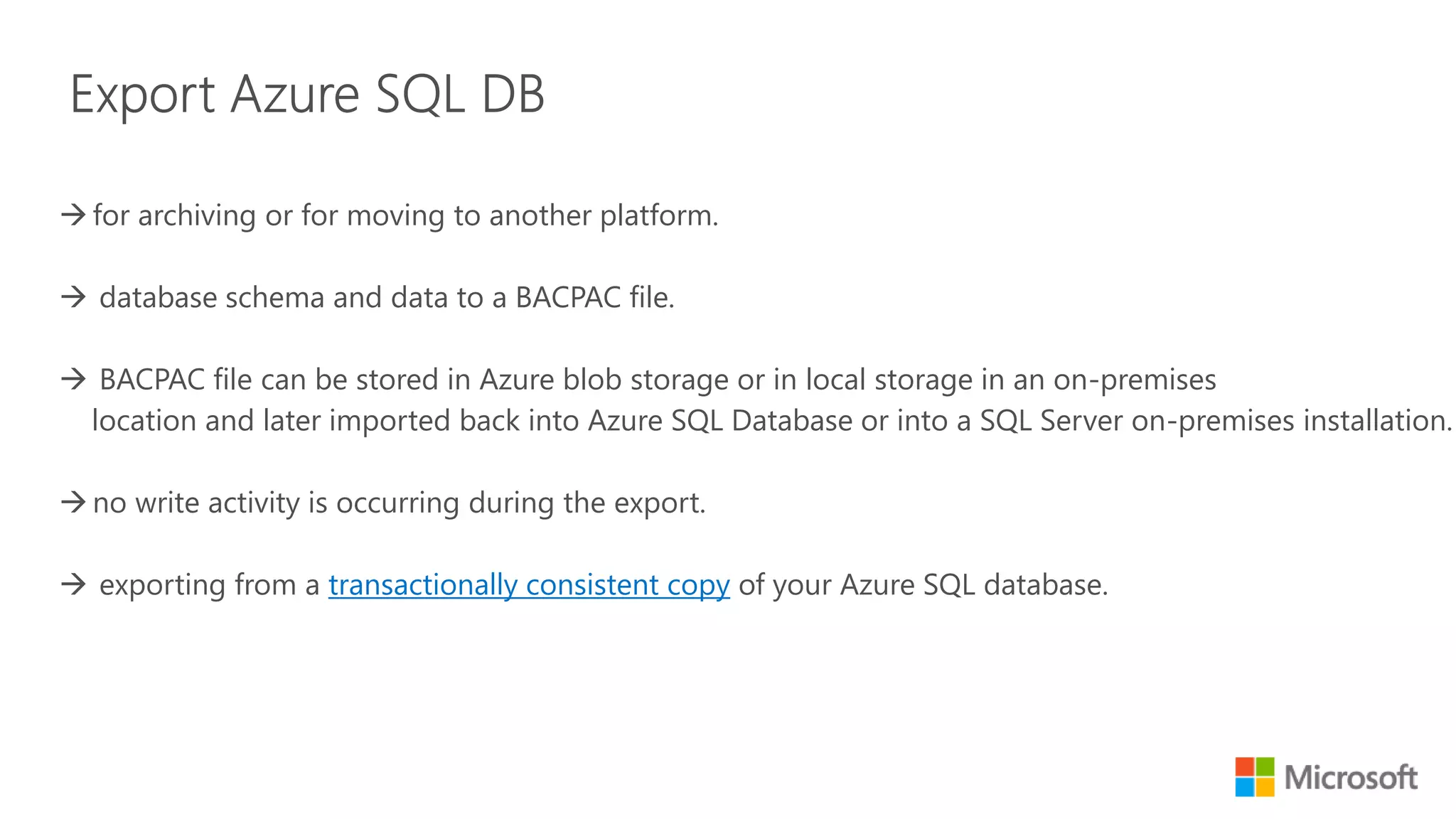 for archiving or for moving to another platform.  database schema and data to a BACPAC file.  BACPAC file can be stored in Azure blob storage or in local storage in an on-premises location and later imported back into Azure SQL Database or into a SQL Server on-premises installation no write activity is occurring during the export.  exporting from a transactionally consistent copy of your Azure SQL database. 