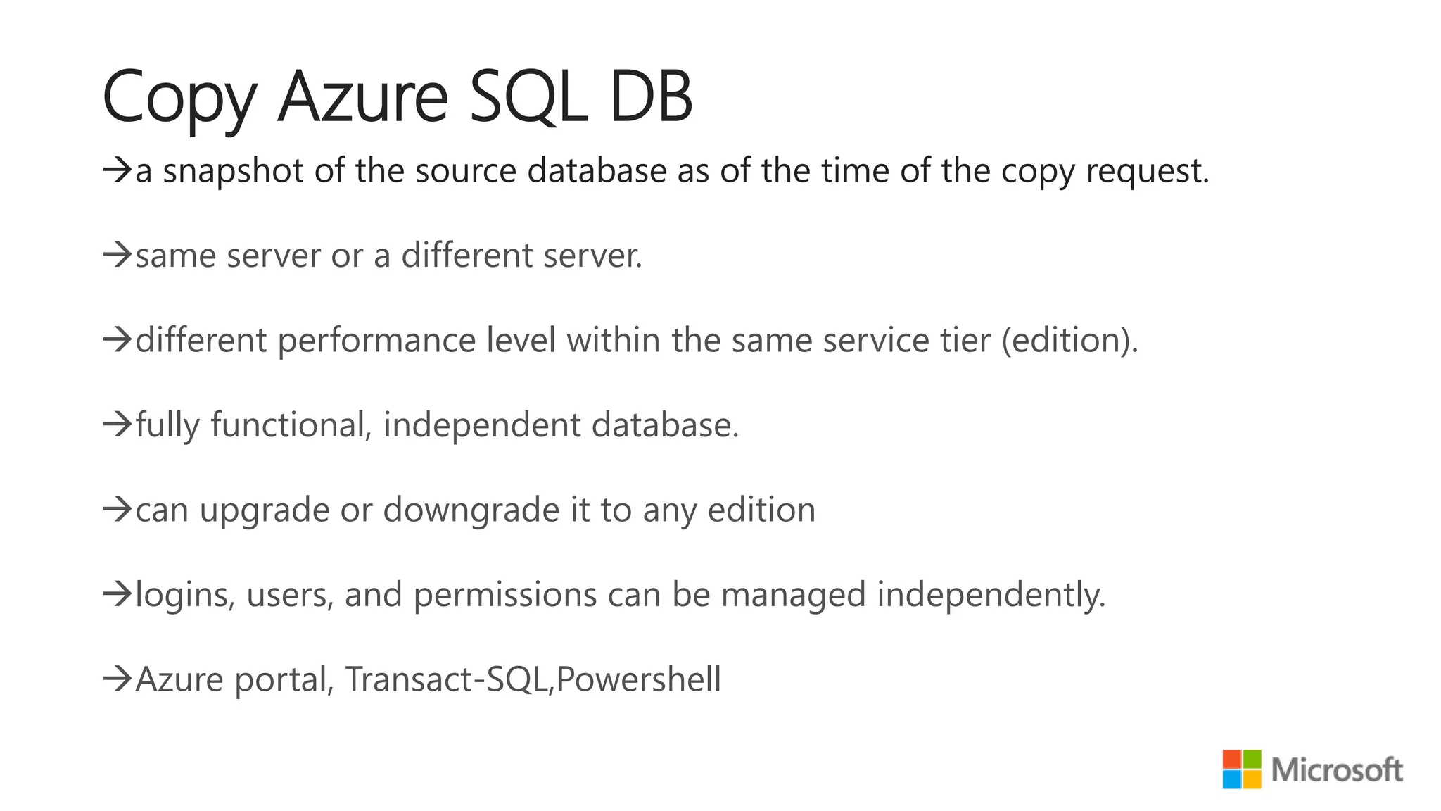 a snapshot of the source database as of the time of the copy request. same server or a different server. different performance level within the same service tier (edition). fully functional, independent database. can upgrade or downgrade it to any edition logins, users, and permissions can be managed independently. Azure portal, Transact-SQL,Powershell Copy Azure SQL DB 