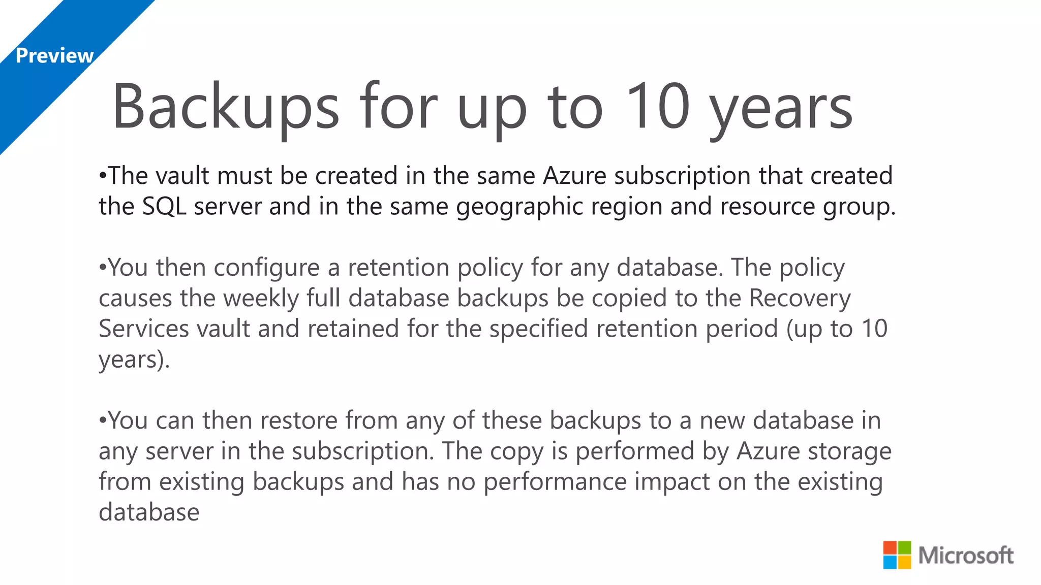 •The vault must be created in the same Azure subscription that created the SQL server and in the same geographic region and resource group. •You then configure a retention policy for any database. The policy causes the weekly full database backups be copied to the Recovery Services vault and retained for the specified retention period (up to 10 years). •You can then restore from any of these backups to a new database in any server in the subscription. The copy is performed by Azure storage from existing backups and has no performance impact on the existing database 
