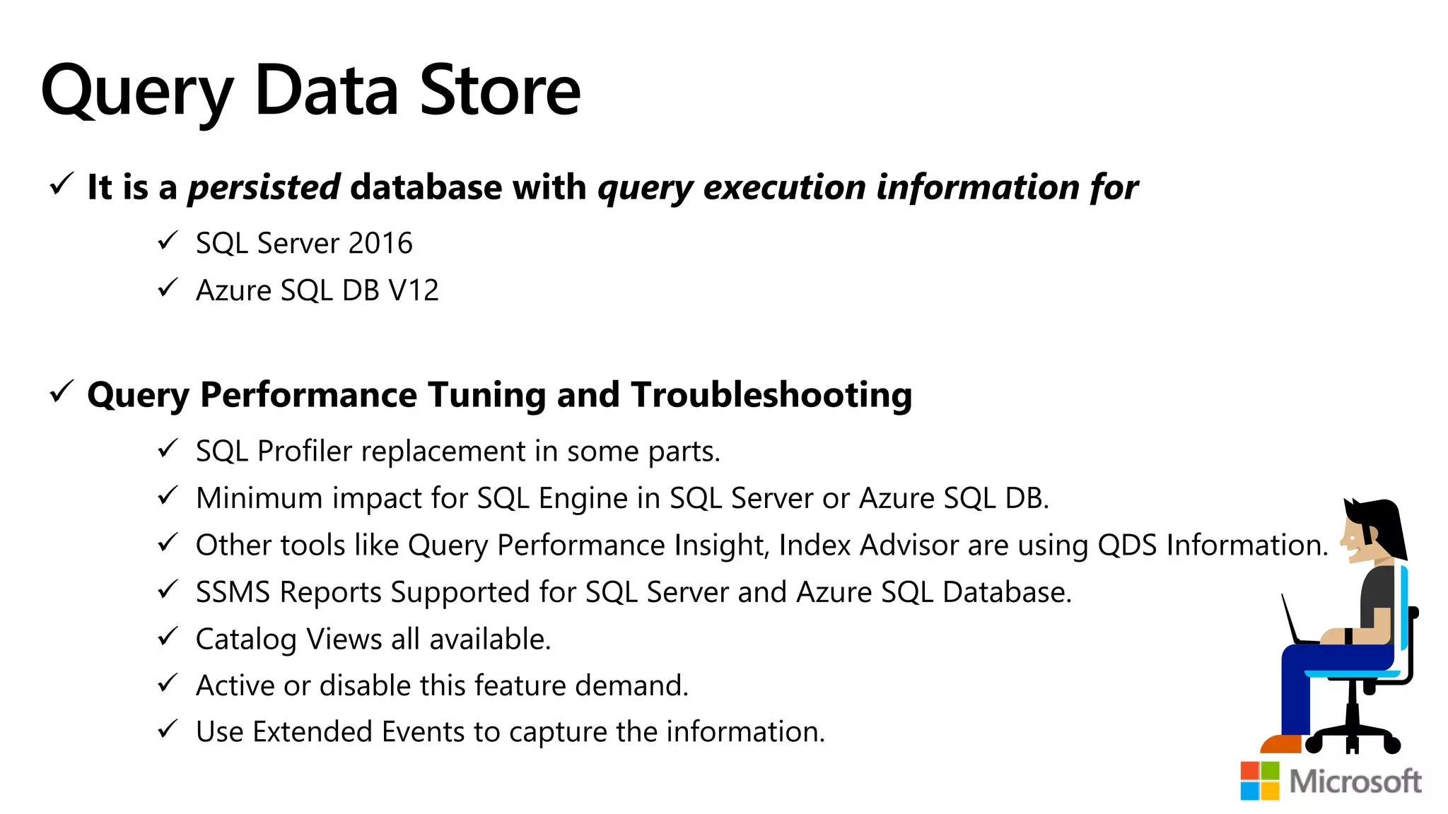 Query Data Store  It is a persisted database with query execution information for  SQL Server 2016  Azure SQL DB V12  Query Performance Tuning and Troubleshooting  SQL Profiler replacement in some parts.  Minimum impact for SQL Engine in SQL Server or Azure SQL DB.  Other tools like Query Performance Insight, Index Advisor are using QDS Information.  SSMS Reports Supported for SQL Server and Azure SQL Database.  Catalog Views all available.  Active or disable this feature demand.  Use Extended Events to capture the information. 